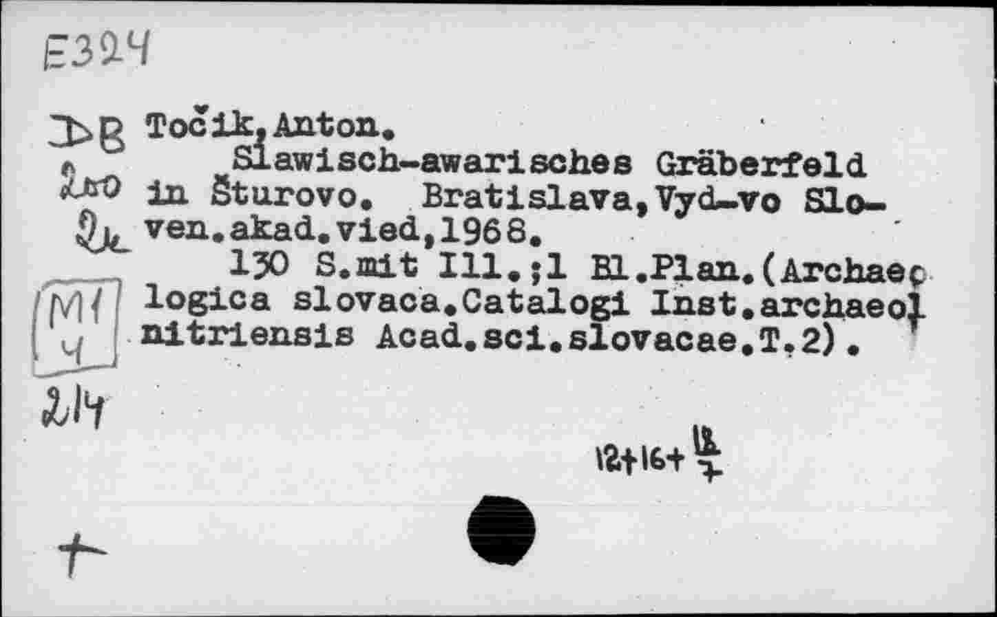 ﻿ЕЗЇЧ
3>D Tocik,Anton.
r Slawisch-awarisches Gräberfeld, in Sturovo. Bratislava,Vyd—vо Slo-ven.akad.vied,1966.
l?0 S.mit Ill,;1 Bl.Plan.(Archaeç logica siovaca.Catalog! Inst.archaeol nitriensis Acad.sci.slovacae.T,2). r
tët im- >